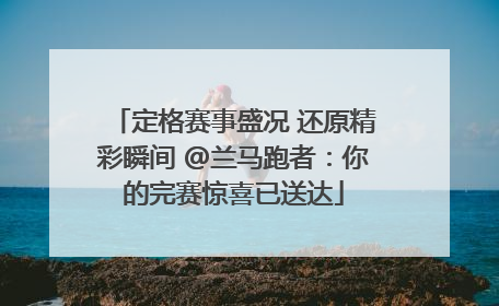 定格赛事盛况 还原精彩瞬间 @兰马跑者：你的完赛惊喜已送达